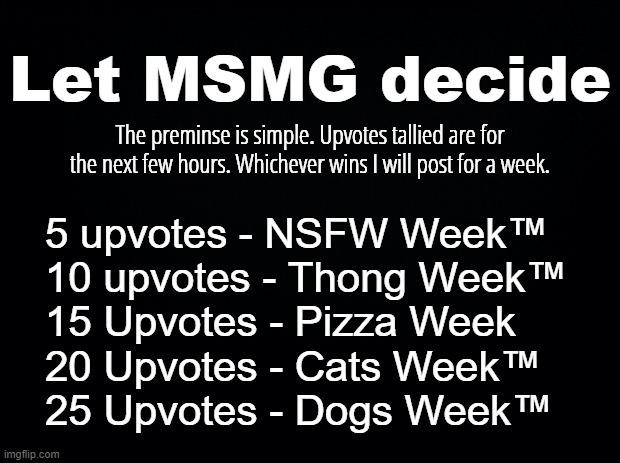 I'm trying a new format and YOU get to decide what it is each week? | Let MSMG decide; The preminse is simple. Upvotes tallied are for the next few hours. Whichever wins I will post for a week. 5 upvotes - NSFW Week™
10 upvotes - Thong Week™
15 Upvotes - Pizza Week
20 Upvotes - Cats Week™
25 Upvotes - Dogs Week™ | image tagged in black background | made w/ Imgflip meme maker