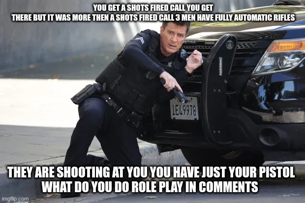 john Nolan | YOU GET A SHOTS FIRED CALL YOU GET THERE BUT IT WAS MORE THEN A SHOTS FIRED CALL 3 MEN HAVE FULLY AUTOMATIC RIFLES; THEY ARE SHOOTING AT YOU YOU HAVE JUST YOUR PISTOL 
WHAT DO YOU DO ROLE PLAY IN COMMENTS | image tagged in john nolan | made w/ Imgflip meme maker