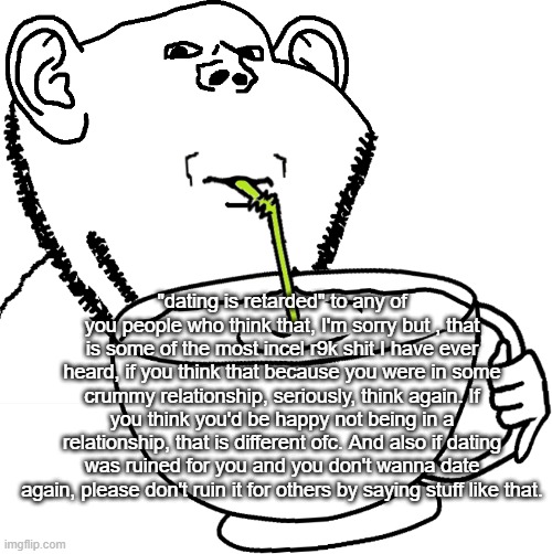 "dating is retarded" to any of you people who think that, I'm sorry but , that is some of the most incel r9k shit I have ever heard, if you think that because you were in some crummy relationship, seriously, think again. If you think you'd be happy not being in a relationship, that is different ofc. And also if dating was ruined for you and you don't wanna date again, please don't ruin it for others by saying stuff like that. | image tagged in impjak sipping large cup with straw | made w/ Imgflip meme maker