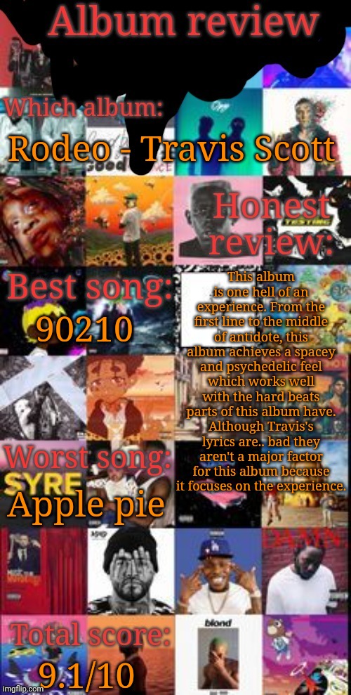 Album review | Rodeo - Travis Scott; This album is one hell of an experience. From the first line to the middle of antidote, this album achieves a spacey and psychedelic feel which works well with the hard beats parts of this album have. Although Travis's lyrics are.. bad they aren't a major factor for this album because it focuses on the experience. 90210; Apple pie; 9.1/10 | image tagged in album review | made w/ Imgflip meme maker