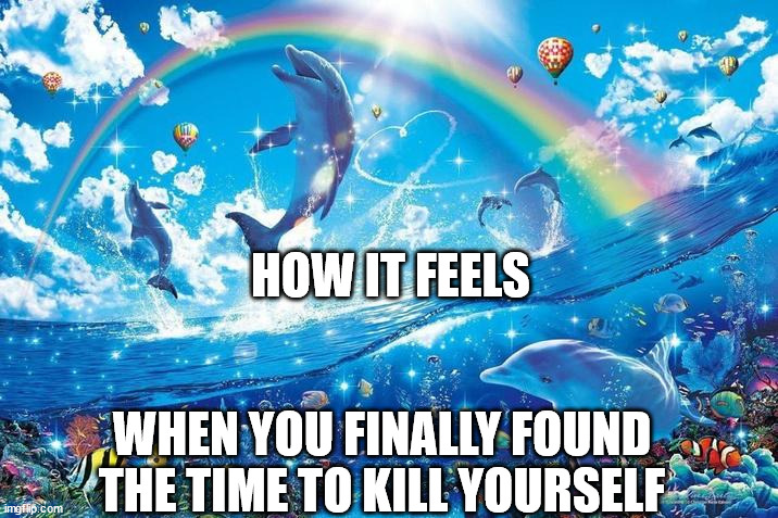 Happy dolphin rainbow | HOW IT FEELS; WHEN YOU FINALLY FOUND THE TIME TO KILL YOURSELF | image tagged in happy dolphin rainbow | made w/ Imgflip meme maker