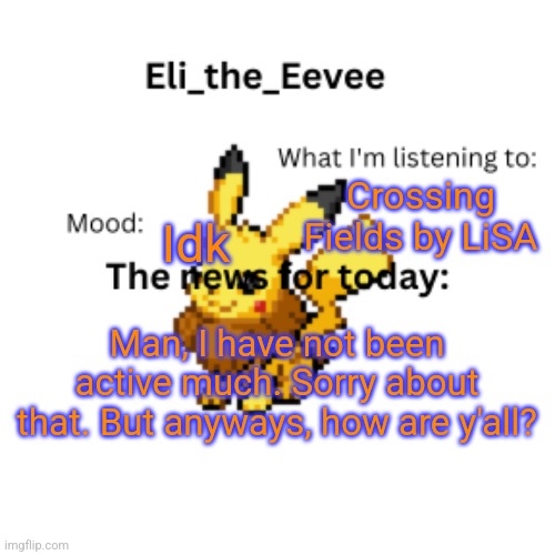 Eli_the_Eevee pikavee announcement template | Crossing Fields by LiSA; Idk; Man, I have not been active much. Sorry about that. But anyways, how are y'all? | image tagged in eli_the_eevee pikavee announcement template | made w/ Imgflip meme maker