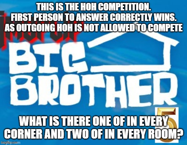 THIS IS THE HOH COMPETITION. FIRST PERSON TO ANSWER CORRECTLY WINS. AS OUTGOING HOH IS NOT ALLOWED TO COMPETE; WHAT IS THERE ONE OF IN EVERY CORNER AND TWO OF IN EVERY ROOM? | made w/ Imgflip meme maker