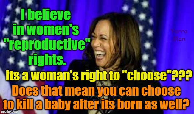 Kamala and Women's  reproductive rights | I believe in women's
 "reproductive"
 rights. Yarra Man; Its a woman's right to "choose"??? Does that mean you can choose to kill a baby after its born as well? | image tagged in abortion,murder,killing babies,progressive,left,democrats | made w/ Imgflip meme maker