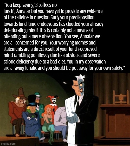 "You keep saying '3 coffees no lunch', Annatar but you have yet to provide any evidence of the caffeine in question.Surly your predisposition towards lunchtime endeavours has clouded your already deteriorating mind? This is certainly not a means of offending but a mere observation. You see, Annatar we are all concerned for you. Your worrying memes and statements are a direct result of your lunch-depraved mind rambling pointlessly due to a obvious and severe calorie deficiency due to a bad diet. You in my observation are a raving lunatic and you should be put away for your own safety." | made w/ Imgflip meme maker