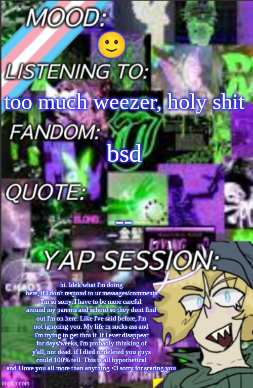 tldr: sorry for ignoring you | 🙂; too much weezer, holy shit; bsd; --; hi. Idek what I'm doing here, if I don't respond to ur messages/comments I'm so sorry. I have to be more careful around my parents and school so they dont find out I'm on here. Like I've said before, I'm not ignoring you. My life rn sucks ass and I'm trying to get thru it. If I ever disappear for days/weeks, I'm probably thinking of y'all, not dead. if I died or deleted you guys could 100% tell. This is all hypothetical and I love you all more than anything <3 sorry for scaring you | image tagged in i was probably too lazy to add a title,sorry | made w/ Imgflip meme maker