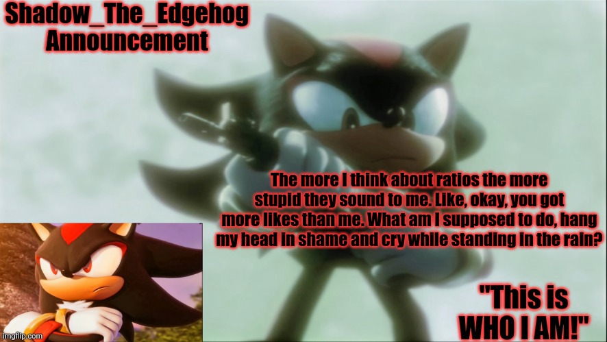 . | The more I think about ratios the more stupid they sound to me. Like, okay, you got more likes than me. What am I supposed to do, hang my head in shame and cry while standing in the rain? | image tagged in remastered shadow_the_edgehog announcement template | made w/ Imgflip meme maker