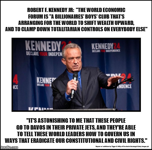 ROBERT F. KENNEDY JR:  "THE WORLD ECONOMIC FORUM IS "A BILLIONAIRES' BOYS' CLUB THAT’S ARRANGING FOR THE WORLD TO SHIFT WEALTH UPWARD, AND TO CLAMP DOWN TOTALITARIAN CONTROLS ON EVERYBODY ELSE"; "IT'S ASTONISHING TO ME THAT THESE PEOPLE GO TO DAVOS IN THEIR PRIVATE JETS, AND THEY'RE ABLE TO TELL THESE WORLD LEADERS HOW TO GOVERN US IN WAYS THAT ERADICATE OUR CONSTITUTIONAL AND CIVIL RIGHTS."; Repost w/ additions by Tigger & Willy of Eva Marie Uzcategui/Getty Images pic | made w/ Imgflip meme maker