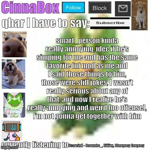 CinnaBox’s 144p Leavanny temp | smart_person kinda really annoying, idec if he’s simping for me and has the same favorite fnf mod as me and I said those things to him, those were still jokes, I wasn’t really serious about any of that, and now I realize he’s really annoying and weird (no offense),
I’m not gonna get together with him; Scarefull - Scrumbo_, Niffirg, Churgney Gurgney | image tagged in cinnabox s 144p leavanny temp | made w/ Imgflip meme maker