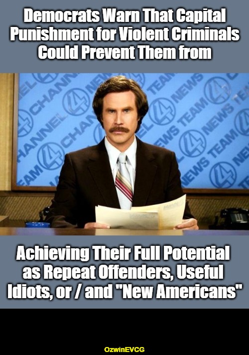 I wonder if Another Oligarch's Crybaby also opposes the death penalty for corrupt politicians. | Democrats Warn That Capital 

Punishment for Violent Criminals 

Could Prevent Them from; Achieving Their Full Potential 

as Repeat Offenders, Useful 

Idiots, or / and "New Americans"; OzwinEVCG | image tagged in ron burgundy,breaking news,democratic party,crime and punishment,clown world,liberal logic | made w/ Imgflip meme maker