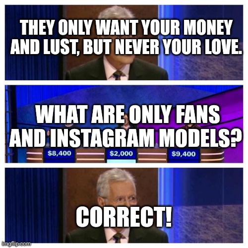 Jeopardy | THEY ONLY WANT YOUR MONEY AND LUST, BUT NEVER YOUR LOVE. WHAT ARE ONLY FANS AND INSTAGRAM MODELS? CORRECT! | image tagged in jeopardy | made w/ Imgflip meme maker