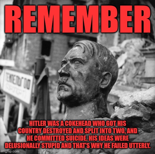 There's something seriously wrong with people who still idolize this complete loser. | REMEMBER; HITLER WAS A COKEHEAD WHO GOT HIS COUNTRY DESTROYED AND SPLIT INTO TWO, AND HE COMMITTED SUICIDE. HIS IDEAS WERE DELUSIONALLY STUPID AND THAT'S WHY HE FAILED UTTERLY. | image tagged in hitler was a loser,drug addiction,fascist self-destruction,idiot worship,objectively wrong on all levels | made w/ Imgflip meme maker