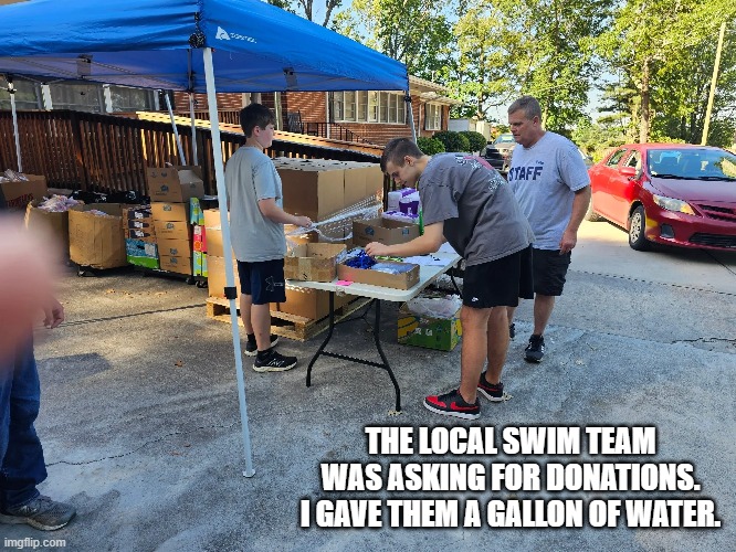 memes by Brad - Our local swim team wanted donations. I gave a gallon of water. | THE LOCAL SWIM TEAM WAS ASKING FOR DONATIONS. I GAVE THEM A GALLON OF WATER. | image tagged in funny,sports,donations,swimming,water,humor | made w/ Imgflip meme maker