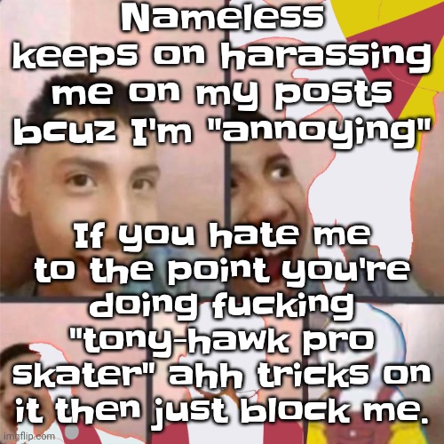 Like bro | Nameless keeps on harassing me on my posts bcuz I'm "annoying"; If you hate me to the point you're doing fu​cking "tony-hawk pro skater" ahh tricks on it then just block me. | image tagged in changed lore 3 | made w/ Imgflip meme maker