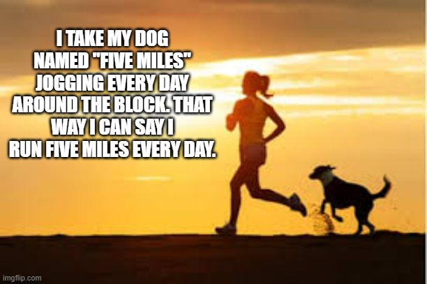 memes by Brad - I named my dog Five Miles so I could say I ran 5 miles | I TAKE MY DOG NAMED "FIVE MILES" JOGGING EVERY DAY AROUND THE BLOCK. THAT WAY I CAN SAY I RUN FIVE MILES EVERY DAY. | image tagged in funny,sports,running,dogs,play on words,humor | made w/ Imgflip meme maker