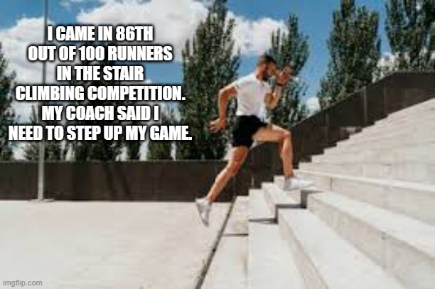 memes by Brad - I lost a stair climbing competition. I need to step up my game. | I CAME IN 86TH OUT OF 100 RUNNERS IN THE STAIR CLIMBING COMPETITION. MY COACH SAID I NEED TO STEP UP MY GAME. | image tagged in funny,sports,running,stairs,competition,humor | made w/ Imgflip meme maker