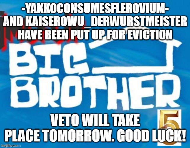 -YAKKOCONSUMESFLEROVIUM- AND KAISEROWU_DERWURSTMEISTER HAVE BEEN PUT UP FOR EVICTION; VETO WILL TAKE PLACE TOMORROW. GOOD LUCK! | made w/ Imgflip meme maker