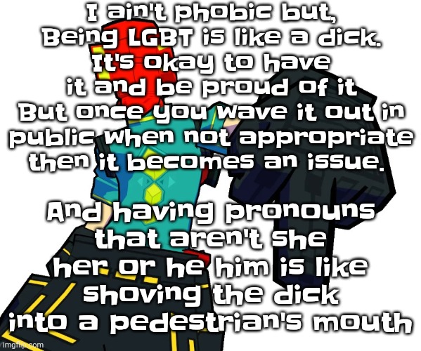 Not to start drama, but | I ain't phobic but,
Being LGBT is like a dick.
It's okay to have it and be proud of it
But once you wave it out in public when not appropriate then it becomes an issue. And having pronouns that aren't she her or he him is like shoving the dick into a pedestrian's mouth | image tagged in red | made w/ Imgflip meme maker