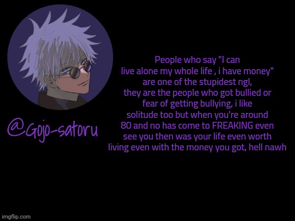 Gojo's announcement template V5 | People who say "I can live alone my whole life , i have money" are one of the stupidest ngl, they are the people who got bullied or fear of getting bullying, i like solitude too but when you're around 80 and no has come to FREAKING even see you then was your life even worth living even with the money you got, hell nawh | image tagged in gojo's announcement template v5 | made w/ Imgflip meme maker