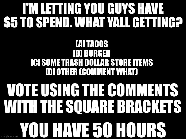 Control my life or not | I'M LETTING YOU GUYS HAVE $5 TO SPEND. WHAT YALL GETTING? [A] TACOS
[B] BURGER
[C] SOME TRASH DOLLAR STORE ITEMS
[D] OTHER (COMMENT WHAT); VOTE USING THE COMMENTS WITH THE SQUARE BRACKETS; YOU HAVE 50 HOURS | image tagged in vote,giving my wallet | made w/ Imgflip meme maker