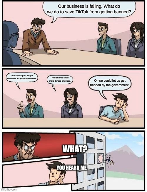 Boardroom Meeting Suggestion | Our business is failing. What do we do to save TikTok from getting banned? Give warnings to people who make innapropriate content. And also we could make it more enjoyable. Or we could let us get banned by the government. WHAT? YOU HEARD ME. | image tagged in memes,boardroom meeting suggestion | made w/ Imgflip meme maker