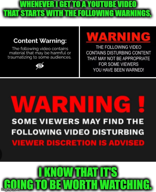 Funny | WHENEVER I GET TO A YOUTUBE VIDEO THAT STARTS WITH THE FOLLOWING WARNINGS, I KNOW THAT IT'S GOING TO BE WORTH WATCHING. | image tagged in funny,youtube,videos,warning,watching,entertainment | made w/ Imgflip meme maker