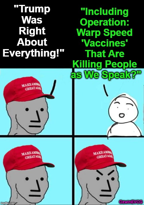 Bumper-Sticker Unrealities Find a Lotta Life on the Left and the Right Alike | "Including 

Operation: 

Warp Speed 

'Vaccines' 

That Are 

Killing People 

as We Speak?"; "Trump 

Was 

Right 

About 

Everything!"; OzwinEVCG | image tagged in slogans,maga,npc,politicians suck,partisanship,you keep using those words | made w/ Imgflip meme maker