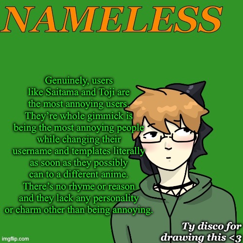 Nameless announcement temp drawn by disco | Genuinely, users like Saitama and Toji are the most annoying users. They’re whole gimmick is being the most annoying people while changing their username and templates literally as soon as they possibly can to a different anime. There’s no rhyme or reason and they lack any personality or charm other than being annoying. | image tagged in nameless announcement temp drawn by disco | made w/ Imgflip meme maker