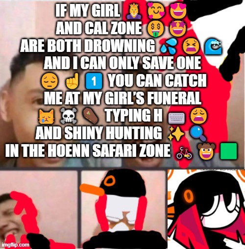 changed lore 5 | IF MY GIRL 👸🥰😍 AND CAL ZONE 🤑🤩 ARE BOTH DROWNING 💦😫🌊 AND I CAN ONLY SAVE ONE 😔☝️1️⃣ YOU CAN CATCH ME AT MY GIRL’S FUNERAL 😿☠️⚰️ TYPING H ⌨️😩 AND SHINY HUNTING ✨🔍 IN THE HOENN SAFARI ZONE 🚲🤠🟩 | image tagged in changed lore 5 | made w/ Imgflip meme maker