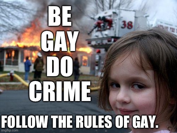 Do the gay. Do the crime. | BE
GAY
DO
CRIME; FOLLOW THE RULES OF GAY. | image tagged in memes,disaster girl,gay | made w/ Imgflip meme maker