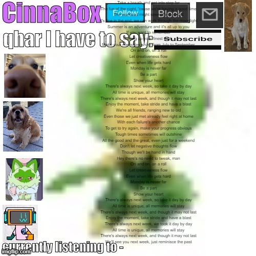 CinnaBox’s 144p Leavanny temp | Take a breath and get into step for
The fun of the night, 'cause we're having a good time
The workload might seem horrible, but
It's fine in the end, we can work through the moonlight
Summer is an adventure and it's all up to you
If you want to remember
crafting up your finest work,
Make your memories shine from July to September
On and on, on a roll
Let creativeness flow
Even when life gets hard
Monday is never far
Be a part
Show your heart

There's always next week, so take it day by day
All time is unique, all memories will stay
There's always next week, and though it may not last
Enjoy the moment, take stride and have a blast

We're all friends, ranging new to old
Even those we just met already feel right at home
With each failure's another chance
To get to try again, make your progress obvious
Tough times sometimes will outshine
All the good and the great, even just for a weekend
Don't let negative thoughts flow
Though we'll be hand in hand
Hey there's no need to tweak, man

On and on, on a roll
Let creativeness flow
Even when life gets hard
Monday is never far
Be a part
Show your heart

There's always next week, so take it day by day
All time is unique, all memories will stay
There's always next week, and though it may not last
Enjoy the moment, take stride and have a blast

There's always next week, we took it day by day
All time is unique, all memories will stay
There's always next week, and though it may not last
We'll see you next week, just reminisce the past | image tagged in cinnabox s 144p leavanny temp | made w/ Imgflip meme maker