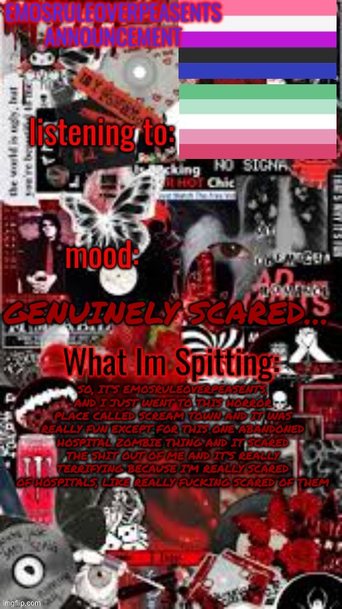 EmosRuleOverPeasents Announcement Temp (3) | GENUINELY SCARED…; SO, IT’S EMOSRULEOVERPEASENTS, AND I JUST WENT TO THIS HORROR PLACE CALLED SCREAM TOWN AND IT WAS REALLY FUN EXCEPT FOR THIS ONE ABANDONED HOSPITAL ZOMBIE THING AND IT SCARED THE SHIT OUT OF ME AND IT’S REALLY TERRIFYING BECAUSE I’M REALLY SCARED OF HOSPITALS, LIKE REALLY FUCKING SCARED OF THEM | image tagged in emosruleoverpeasents announcement temp 3 | made w/ Imgflip meme maker