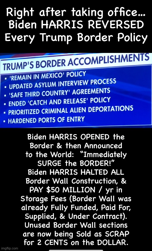 The financial mismanagement is bad enough.  But the resulting adoption of 50 MILLION DEPENDENTS will DEVASTATE | Right after taking office…
Biden HARRIS REVERSED Every Trump Border Policy; Biden HARRIS OPENED the
Border & then Announced
to the World:  “Immediately
SURGE the BORDER!”
Biden HARRIS HALTED ALL
Border Wall Construction, &
PAY $50 MILLION / yr in
Storage Fees (Border Wall was
already Fully Funded, Paid For,
Supplied, & Under Contract).
Unused Border Wall sections
are now being Sold as SCRAP
for 2 CENTS on the DOLLAR. | image tagged in memes,death to america from fjb voters open borders,every 1 of u fjb voters kissmyass n gotohell,ya freekin country destroyers | made w/ Imgflip meme maker