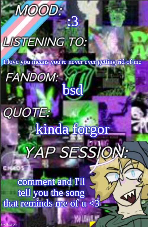 I was probably too lazy to add a title | :3; I love you means you're never ever getting rid of me; bsd; kinda forgor; comment and I'll tell you the song that reminds me of u <3 | image tagged in i was probably too lazy to add a title | made w/ Imgflip meme maker