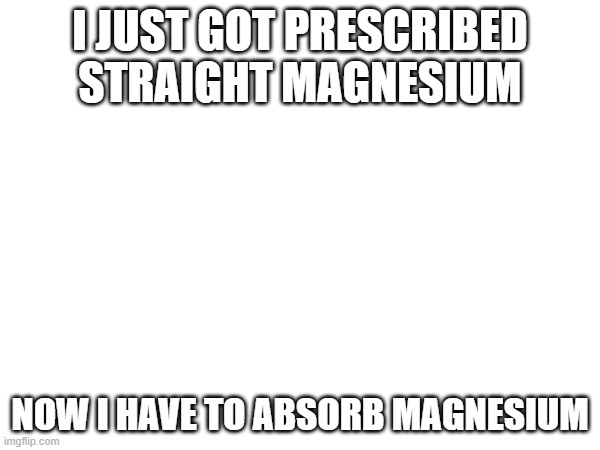 magnesium | I JUST GOT PRESCRIBED STRAIGHT MAGNESIUM; NOW I HAVE TO ABSORB MAGNESIUM | image tagged in magnesium | made w/ Imgflip meme maker