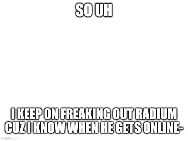 I checked his recent comments, that's how | SO UH; I KEEP ON FREAKING OUT RADIUM CUZ I KNOW WHEN HE GETS ONLINE- | made w/ Imgflip meme maker