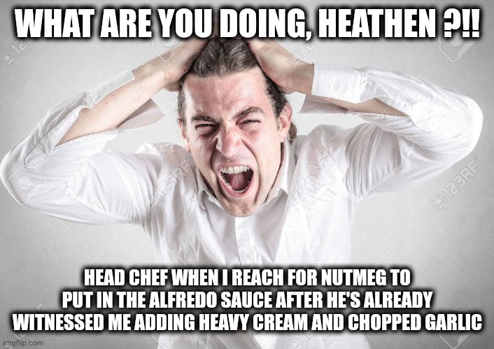 Bad chef | WHAT ARE YOU DOING, HEATHEN ?!! HEAD CHEF WHEN I REACH FOR NUTMEG TO PUT IN THE ALFREDO SAUCE AFTER HE'S ALREADY WITNESSED ME ADDING HEAVY CREAM AND CHOPPED GARLIC | image tagged in oh no | made w/ Imgflip meme maker