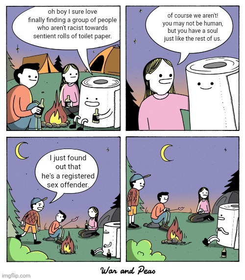 of course we aren't! you may not be human, but you have a soul just like the rest of us. oh boy I sure love finally finding a group of people who aren't racist towards sentient rolls of toilet paper. I just found out that he's a registered sex offender. | made w/ Imgflip meme maker