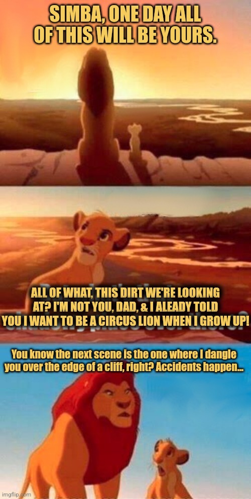 Simba Shadowy Place Meme | SIMBA, ONE DAY ALL OF THIS WILL BE YOURS. ALL OF WHAT, THIS DIRT WE'RE LOOKING AT? I'M NOT YOU, DAD, & I ALEADY TOLD YOU I WANT TO BE A CIRCUS LION WHEN I GROW UP! You know the next scene is the one where I dangle you over the edge of a cliff, right? Accidents happen... | image tagged in memes,simba shadowy place,lion king,funny memes | made w/ Imgflip meme maker