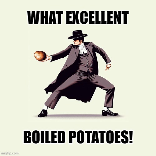 What Excellent Boiled Potatoes! | WHAT EXCELLENT; BOILED POTATOES! | image tagged in what excellent boiled potatoes,potatoes,potato,pride and prejudice,pride,mr collins | made w/ Imgflip meme maker