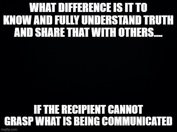 Truth | WHAT DIFFERENCE IS IT TO KNOW AND FULLY UNDERSTAND TRUTH AND SHARE THAT WITH OTHERS.... IF THE RECIPIENT CANNOT GRASP WHAT IS BEING COMMUNICATED | image tagged in black background | made w/ Imgflip meme maker