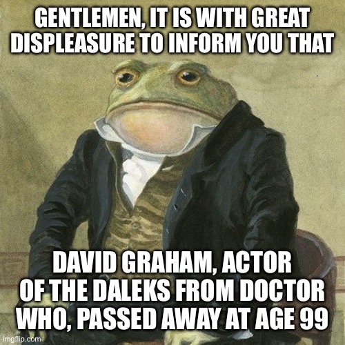 Gentlemen, it is with great pleasure to inform you that | GENTLEMEN, IT IS WITH GREAT DISPLEASURE TO INFORM YOU THAT; DAVID GRAHAM, ACTOR OF THE DALEKS FROM DOCTOR WHO, PASSED AWAY AT AGE 99 | image tagged in gentlemen it is with great pleasure to inform you that | made w/ Imgflip meme maker
