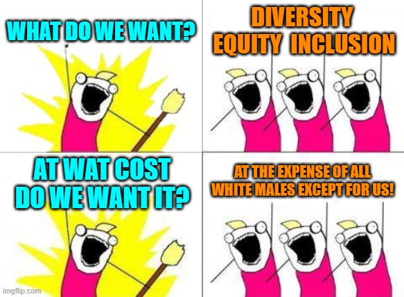 This is the mindset of the typical White liberal beta male type. | WHAT DO WE WANT? DIVERSITY  EQUITY  INCLUSION; AT THE EXPENSE OF ALL WHITE MALES EXCEPT FOR US! AT WAT COST DO WE WANT IT? | image tagged in yep | made w/ Imgflip meme maker