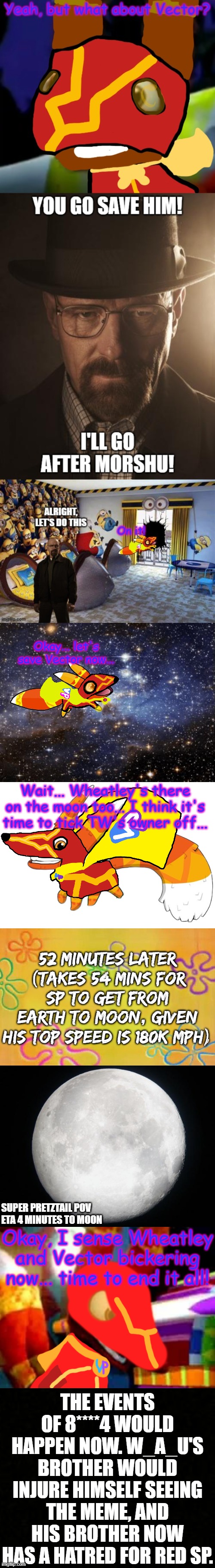 Leaked footage of between 5 and 6A | Okay... let's save Vector now... Wait... Wheatley's there on the moon too... I think it's time to tick TW's owner off... 52 minutes later (takes 54 mins for SP to get from Earth to Moon, given his top speed is 180K MPH); SUPER PRETZTAIL POV
ETA 4 MINUTES TO MOON; Okay, I sense Wheatley and Vector bickering now... time to end it all! THE EVENTS OF 8****4 WOULD HAPPEN NOW. W_A_U'S BROTHER WOULD INJURE HIMSELF SEEING THE MEME, AND HIS BROTHER NOW HAS A HATRED FOR RED SP. | image tagged in outer space,super pretztail walking,spongebob time card background,full moon,super pretztail angry,blank censor | made w/ Imgflip meme maker