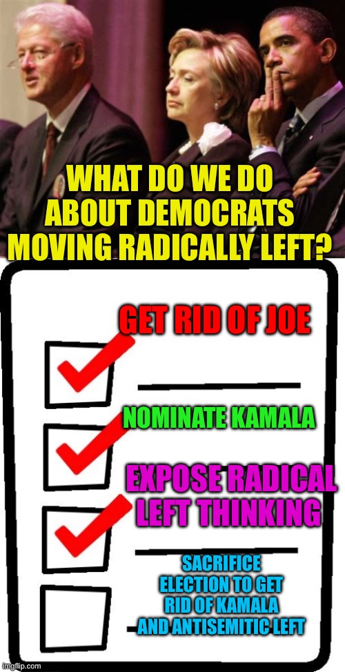 Is Kamala the problem, or the Scapegoat. | WHAT DO WE DO ABOUT DEMOCRATS MOVING RADICALLY LEFT? GET RID OF JOE; NOMINATE KAMALA; EXPOSE RADICAL LEFT THINKING; SACRIFICE ELECTION TO GET RID OF KAMALA AND ANTISEMITIC LEFT | image tagged in checklist,democrats,kamala harris,obama,bill and hillary clinton,power | made w/ Imgflip meme maker