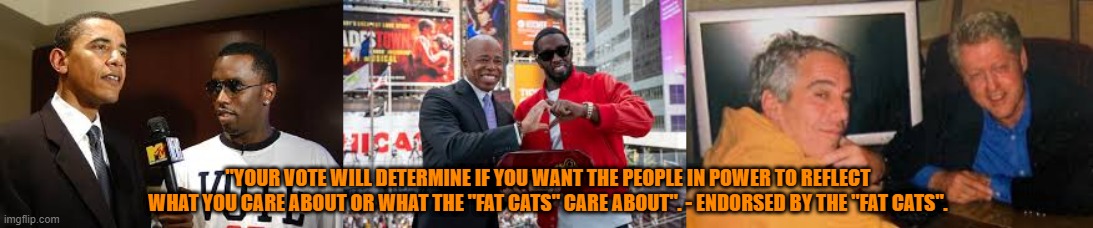 Which "FAT CATS" is he talking about? | "YOUR VOTE WILL DETERMINE IF YOU WANT THE PEOPLE IN POWER TO REFLECT WHAT YOU CARE ABOUT OR WHAT THE "FAT CATS" CARE ABOUT". - ENDORSED BY THE "FAT CATS". | image tagged in obama,clinton,trump,biden,kamala | made w/ Imgflip meme maker