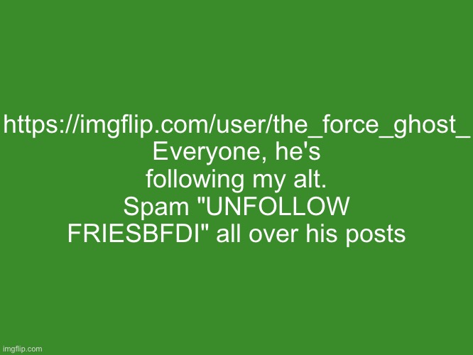 Gelatin's text temp | https://imgflip.com/user/the_force_ghost_
Everyone, he's following my alt. Spam "UNFOLLOW FRIESBFDI" all over his posts | image tagged in gelatin's text temp | made w/ Imgflip meme maker