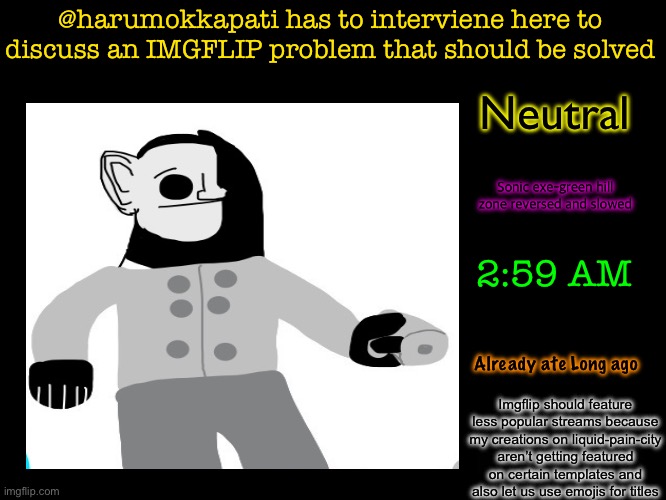 Please fix it | @harumokkapati has to interviene here to discuss an IMGFLIP problem that should be solved; Neutral; Sonic exe-green hill zone reversed and slowed; 2:59 AM; Already ate Long ago; Imgflip should feature less popular streams because my creations on liquid-pain-city aren’t getting featured on certain templates and also let us use emojis for titles | image tagged in fries' 6th announcement template | made w/ Imgflip meme maker