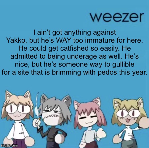 Weezer neco arc | I ain’t got anything against Yakko, but he’s WAY too immature for here. He could get catfished so easily. He admitted to being underage as well. He’s nice, but he’s someone way to gullible for a site that is brimming with pedos this year. | image tagged in weezer neco arc | made w/ Imgflip meme maker