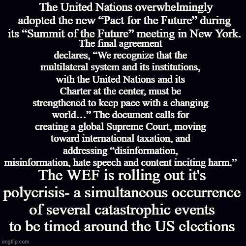 It's out there for all to read in plain old black and white... | The United Nations overwhelmingly adopted the new “Pact for the Future” during its “Summit of the Future” meeting in New York. The final agreement declares, “We recognize that the multilateral system and its institutions, with the United Nations and its Charter at the center, must be strengthened to keep pace with a changing world…” The document calls for creating a global Supreme Court, moving toward international taxation, and addressing “disinformation, misinformation, hate speech and content inciting harm.”; The WEF is rolling out it's polycrisis- a simultaneous occurrence of several catastrophic events to be timed around the US elections | image tagged in plain black | made w/ Imgflip meme maker